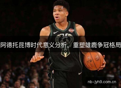 阿德托昆博时代意义分析,重塑雄鹿争冠格局 阿德托昆博时代意义分析,重塑雄鹿争冠格局